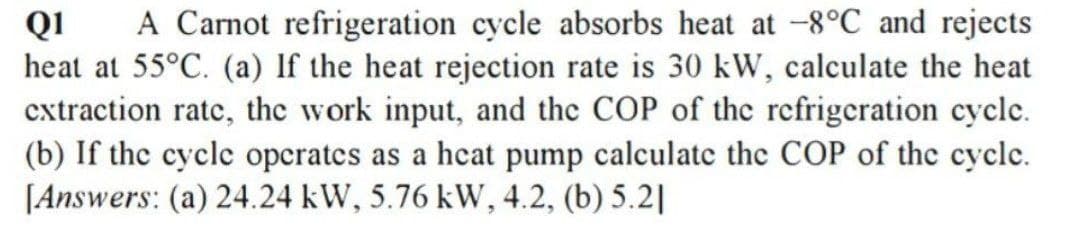 A Carnot refrigeration cycle absorbs heat at -8°C and rejects
QI
heat at 55°C. (a) If the heat rejection rate is 30 kW, calculate the heat
cxtraction ratc, the work input, and the COP of the rcfrigeration cycle.
(b) If the cycle operates as a heat pump calculate the COP of the cyclc.
[Answers: (a) 24.24 kW, 5.76 kW, 4.2, (b) 5.2|
