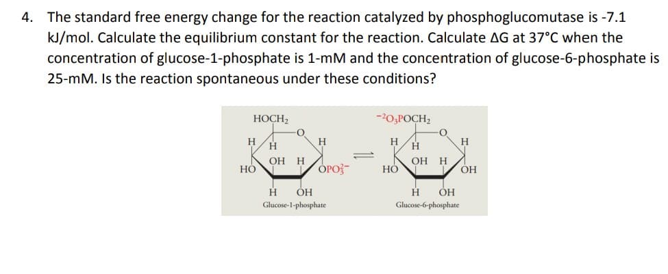 4. The standard free energy change for the reaction catalyzed by phosphoglucomutase is -7.1
kJ/mol. Calculate the equilibrium constant for the reaction. Calculate AG at 37°C when the
concentration of glucose-1-phosphate is 1-mM and the concentration of glucose-6-phosphate is
25-mM. Is the reaction spontaneous under these conditions?
HOCH,
-20,POCH,
H.
H
H
H
H.
ОН Н
ОН Н
НО
ОРО
OH
H
ÓH
H
Glucose-6-phosphate
ÓH
Glucose-1-phosphate
