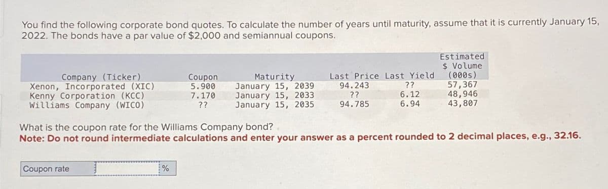 You find the following corporate bond quotes. To calculate the number of years until maturity, assume that it is currently January 15,
2022. The bonds have a par value of $2,000 and semiannual coupons.
Company (Ticker)
Xenon, Incorporated (XIC)
Kenny Corporation (KCC)
Williams Company (WICO)
Coupon rate
Coupon
5.900
7.170
??
%
Maturity
January 15, 2039
January 15, 2033
January 15, 2035
Last Price Last Yield
94.243
??
??
6.12
94.785
6.94
What is the coupon rate for the Williams Company bond?
Note: Do not round intermediate calculations and enter your answer as a percent rounded to 2 decimal places, e.g., 32.16.
Estimated
$ Volume
(000s)
57,367
48,946
43,807