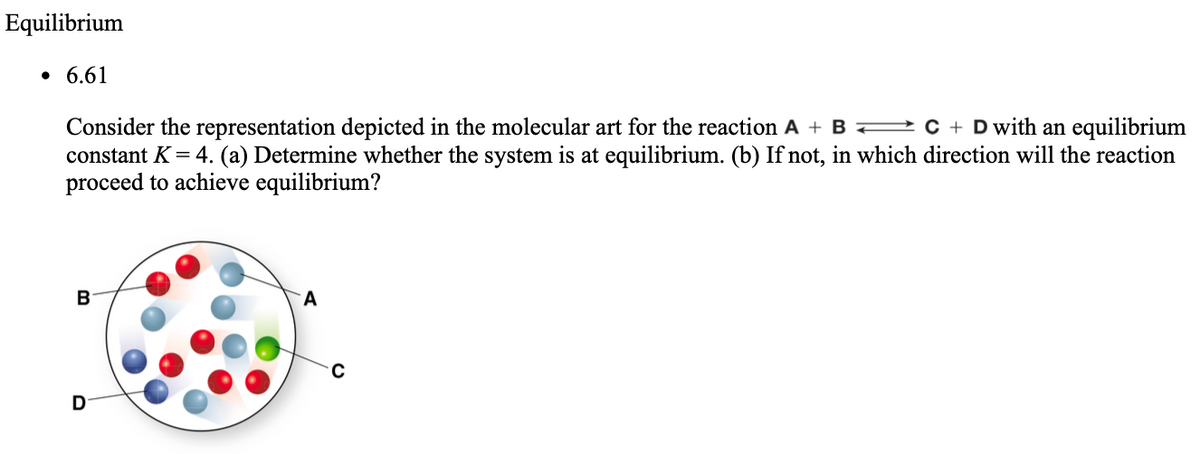 Equilibrium
• 6.61
Consider the representation depicted in the molecular art for the reaction A + B C + D with an equilibrium
constant K = 4. (a) Determine whether the system is at equilibrium. (b) If not, in which direction will the reaction
proceed to achieve equilibrium?
B
A
D