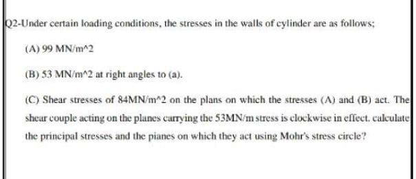 02-Under certain loading conditions, the stresses in the walls of cylinder are as follows;
(A) 99 MN/m^2
(B) 53 MN/m^2 at right angles to (a).
(C) Shear stresses of 84MN/m^2 on the plans on which the stresses (A) and (B) act. The
shear couple acting on the planes carrying the 53MN/m stress is clockwise in effect. calculate
the principal stresses and the pianes on which they act using Mohr's stress circle?
