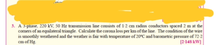 3. A 3-phase, 220 kV, 50 Hz transmission line consists of 12 cm radius conductors spaced 2 m at the
comers of an equilateral triangle. Calculate the corona loss per km of the line. The condition of the wire
is smoothly weathered and the weather is fair with temperature of 20°C and barometric pressure of 72-2
cm of Hg.
[2-148 kW]
