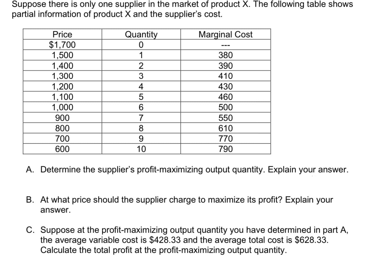 Suppose there is only one supplier in the market of product X. The following table shows
partial information of product X and the supplier's cost
Quantity
Marginal Cost
Price
$1,700
1,500
1,400
1,300
1,200
1,100
1,000
900
800
0
1
380
2
390
410
3
430
460
500
550
610
700
600
770
790
10
A. Determine the supplier's profit-maximizing output quantity. Explain your answer.
B. At what price should the supplier charge to maximize its profit? Explain your
answer.
C. Suppose at the profit-maximizing output quantity you have determined in part A
the average variable cost is $428.33 and the average total cost is $628.33
Calculate the total profit at the profit-maximizing output quantity
