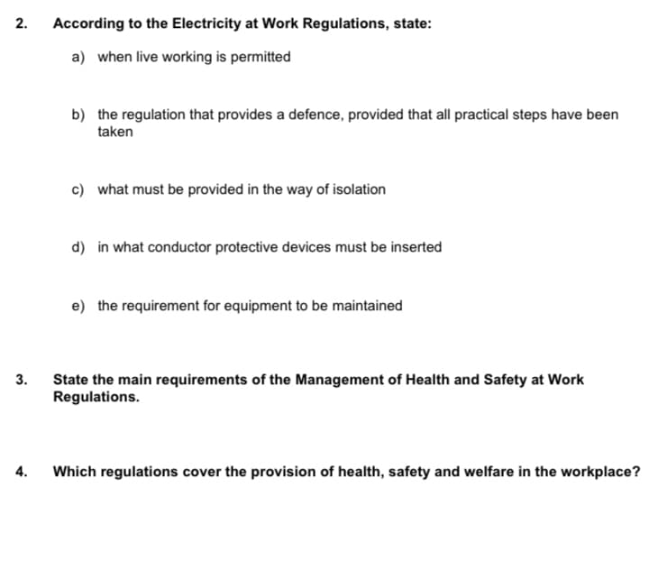 2.
3.
4.
According to the Electricity at Work Regulations, state:
a) when live working is permitted
b) the regulation that provides a defence, provided that all practical steps have been
taken
c) what must be provided in the way of isolation
d) in what conductor protective devices must be inserted
e) the requirement for equipment to be maintained
State the main requirements of the Management of Health and Safety at Work
Regulations.
Which regulations cover the provision of health, safety and welfare in the workplace?