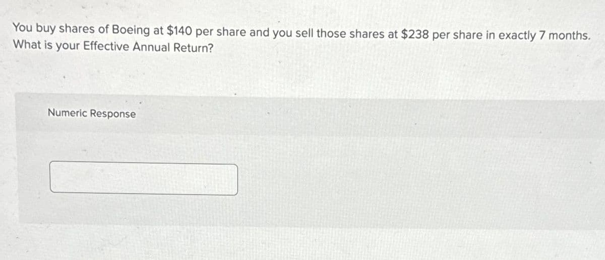 You buy shares of Boeing at $140 per share and you sell those shares at $238 per share in exactly 7 months.
What is your Effective Annual Return?
Numeric Response