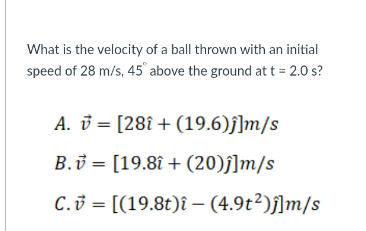 What is the velocity of a ball thrown with an initial
speed of 28 m/s, 45° above the ground at t = 2.0 s?
A. v = [28î+ (19.6)f]m/s
B.v = [19.8î + (20)f]m/s
C.3 = [(19.8t)î – (4.9t²)ſ]m/s
