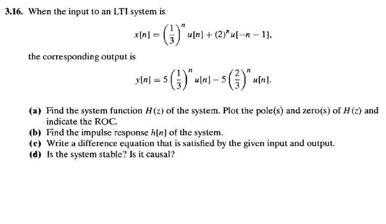 3.16. When the input to an LTI system is
x[n] =
u[n] + (2)" u[-n – 1),
%3D
the corresponding output is
y{n] = 5() uln] –- 5
) u[n).
(a) Find the system function H(z) of the system. Plot the pole(s) and zero(s) of H (z) and
indicate the ROC.
(b) Find the impulse response h[n] of the system.
(c) Write a difference equation that is satisfied by the given input and output.
(d) Is the system stable? Is it causal?

