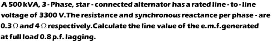 A 500 kVA, 3-Phase, star - connected alternator has a rated line-to-line
voltage of 3300 V.The resistance and synchronous reactance per phase - are
0.3Nand 4 Qrespectively.Calculate the line value of the e.m.f.generated
at full load 0.8 p.f. lagging.
