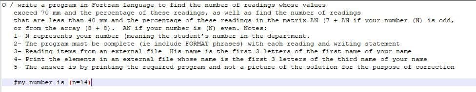 Q / write a program in Fortran language to find the number of readings whose values
exceed 70 mm and the percentage of these readings, as well as find the number of readings
that are less than 40 mm and the percentage of these readings in the matrix AN (7 + AN if your number (N) is odd,
or from the array (8 +8). AN if your number is (N) even. Notes:
1- N represents your number (meaning the student's number in the department.
2- The program must be complete (ie include FORMAT phrases) with each reading and writing statement
3- Reading items from an external file
His name
is the first 3 letters of the first name of your name
4- Print the elements in an external file whose name is the first 3 letters of the third name of your name
5- The answer is by printing the required program and not a picture of the solution for the purpose of correction
#my number is (n=14)
