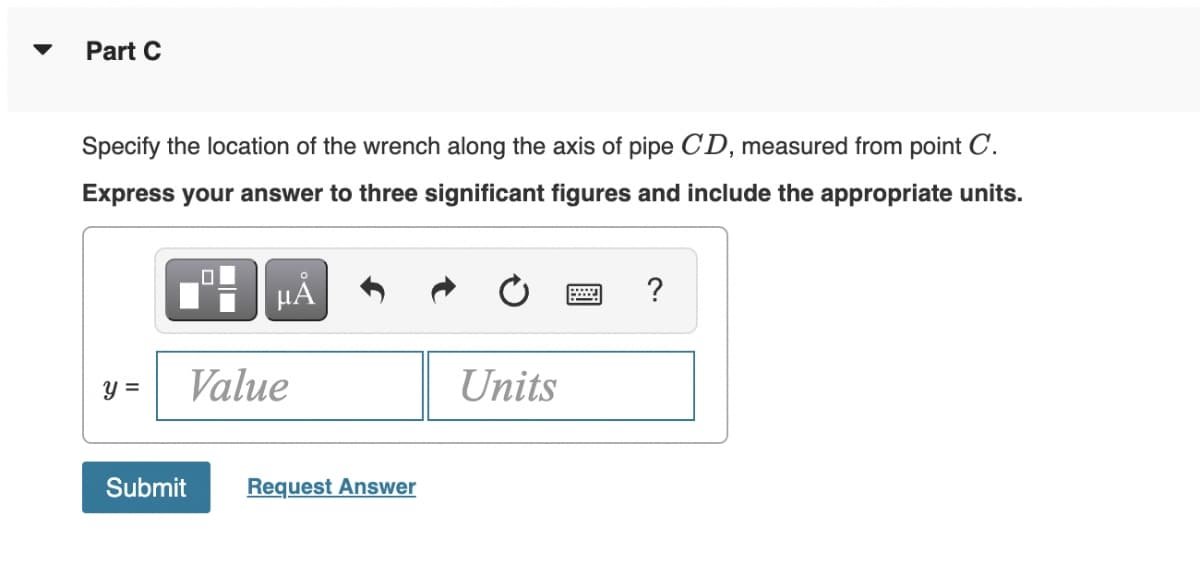 Part C
Specify the location of the wrench along the axis of pipe CD, measured from point C.
Express your answer to three significant figures and include the appropriate units.
y =
0
μĂ
Value
Submit Request Answer
Units
?