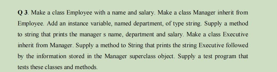 Q 3. Make a class Employee with a name and salary. Make a class Manager inherit from
Employee. Add an instance variable, named department, of type string. Supply a method
to string that prints the manager s name, department and salary. Make a class Executive
inherit from Manager. Supply a method to String that prints the string Executive followed
by the informat ion stored in the Manager superclass object. Supply a test program that
tests these classes and methods.
