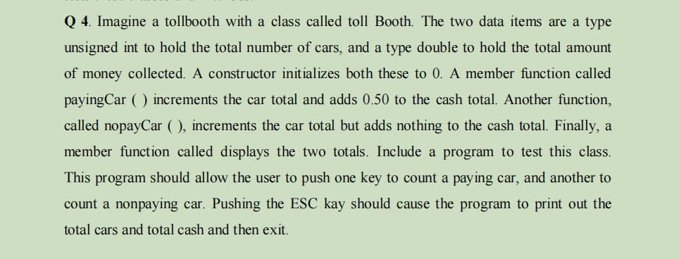 Q 4. Imagine a tollbooth with a class called toll Booth. The two data items are a type
unsigned int to hold the total number of cars, and a type double to hold the total amount
of money collected. A constructor initializes both these to 0. A member function called
payingCar ( ) increments the car total and adds 0.50 to the cash total. Another function,
called nopayCar ( ), increments the car total but adds nothing to the cash total. Finally, a
member function called displays the two totals. Include a program to test this class.
This program should allow the user to push one key to count a paying car, and another to
count a nonpaying car. Pushing the ESC kay should cause the program to print out the
total cars and total cash and then exit.
