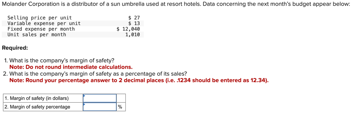 Molander Corporation is a distributor of a sun umbrella used at resort hotels. Data concerning the next month's budget appear below:
Selling price per unit
Variable expense per unit
Fixed expense per month
Unit sales per month
Required:
1. What is the company's margin of safety?
$ 27
$ 13
$ 12,040
1,010
Note: Do not round intermediate calculations.
2. What is the company's margin of safety as a percentage of its sales?
Note: Round your percentage answer to 2 decimal places (i.e. .1234 should be entered as 12.34).
1. Margin of safety (in dollars)
2. Margin of safety percentage
%