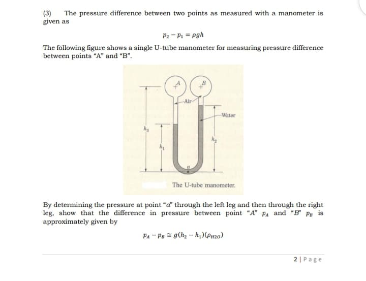 (3)
given as
The pressure difference between two points as measured with a manometer is
P2 - P1 = pgh
The following figure shows a single U-tube manometer for measuring pressure difference
between points "A" and “B".
Air
Water
The U-tube manometer.
By determining the pressure at point "a" through the left leg and then through the right
leg, show that the difference in pressure between point "A" pA and "B" Ps is
approximately given by
PA - Pa = g(hz – h,)(Px20)
2 | Page
