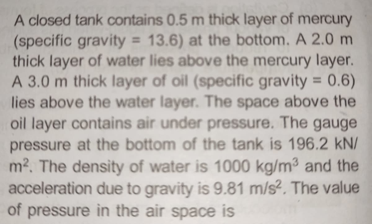 A closed tank contains 0.5 m thick layer of mercury
(specific gravity = 13.6) at the bottom. A 2.0 m
thick layer of water lies above the mercury layer.
A 3.0 m thick layer of oil (specific gravity = 0.6)
lies above the water layer. The space above the
oil layer contains air under pressure. The gauge
pressure at the bottom of the tank is 196.2 kN/
m². The density of water is 1000 kg/m³ and the
acceleration due to gravity is 9.81 m/s². The value
of pressure in the air space is