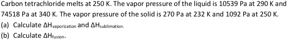 Carbon tetrachloride melts at 250 K. The vapor pressure of the liquid is 10539 Pa at 290 K and
74518 Pa at 340 K. The vapor pressure of the solid is 270 Pa at 232 K and 1092 Pa at 250 K.
(a) Calculate AHvaporization and AHsublimation.
(b) Calculate AHfusion.
