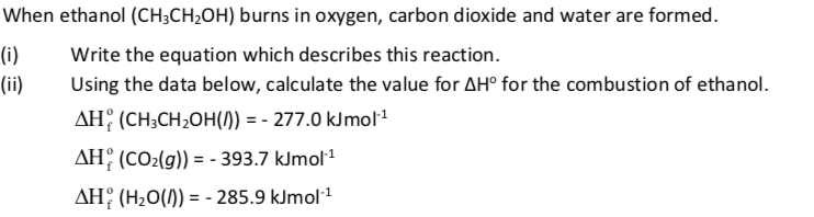 When ethanol (CH;CH;OH) burns in oxygen, carbon dioxide and water are formed.
(i)
Write the equation which describes this reaction.
(ii)
Using the data below, calculate the value for AH° for the combustion of ethanol.
AH; (CH;CH2OH(1)) = - 277.0 kJmol1
AH, (CO2(g)) = - 393.7 kJmol1
AH: (H2O()) = - 285.9 kJmol1
