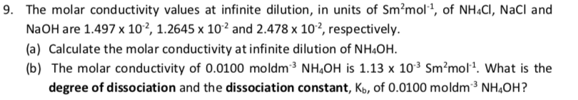 9. The molar conductivity values at infinite dilution, in units of Sm?mol1, of NHẠCI, NaCl and
N2OH are 1.497 x 10², 1.2645 x 10² and 2.478 x 10², respectively.
(a) Calculate the molar conductivity at infinite dilution of NH4OH.
(b) The molar conductivity of 0.0100 moldm3 NH,OH is 1.13 x 103 Sm?mol. What is the
degree of dissociation and the dissociation constant, Kp, of 0.0100 moldm3 NHẠOH?
