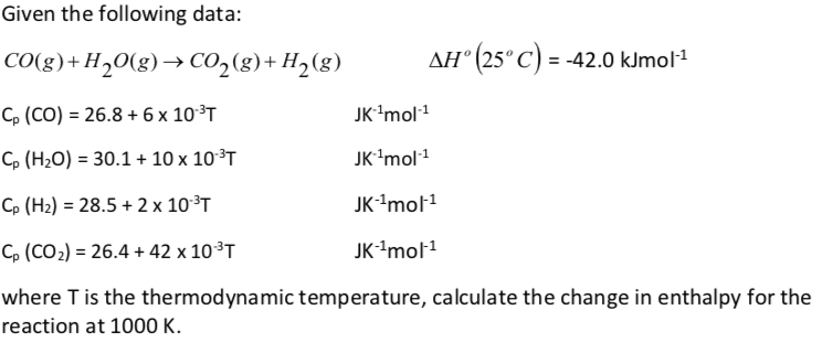 Given the following data:
CO(g)+H20(g)→ CO,(g)+ H2(g)
AH° (25°C) = -42.0 kJmol1
C, (CO) = 26.8 + 6 x 10³T
JK'mol1
C, (H2O) = 30.1+ 10 x 10³T
JK'mol1
Cp (H2) = 28.5 + 2 x 10³T
JK'mol1
C, (CO2) = 26.4 + 42 x 10³T
JK-'mol1
where T is the thermodynamic temperature, calculate the change in enthalpy for the
reaction at 1000 K.
