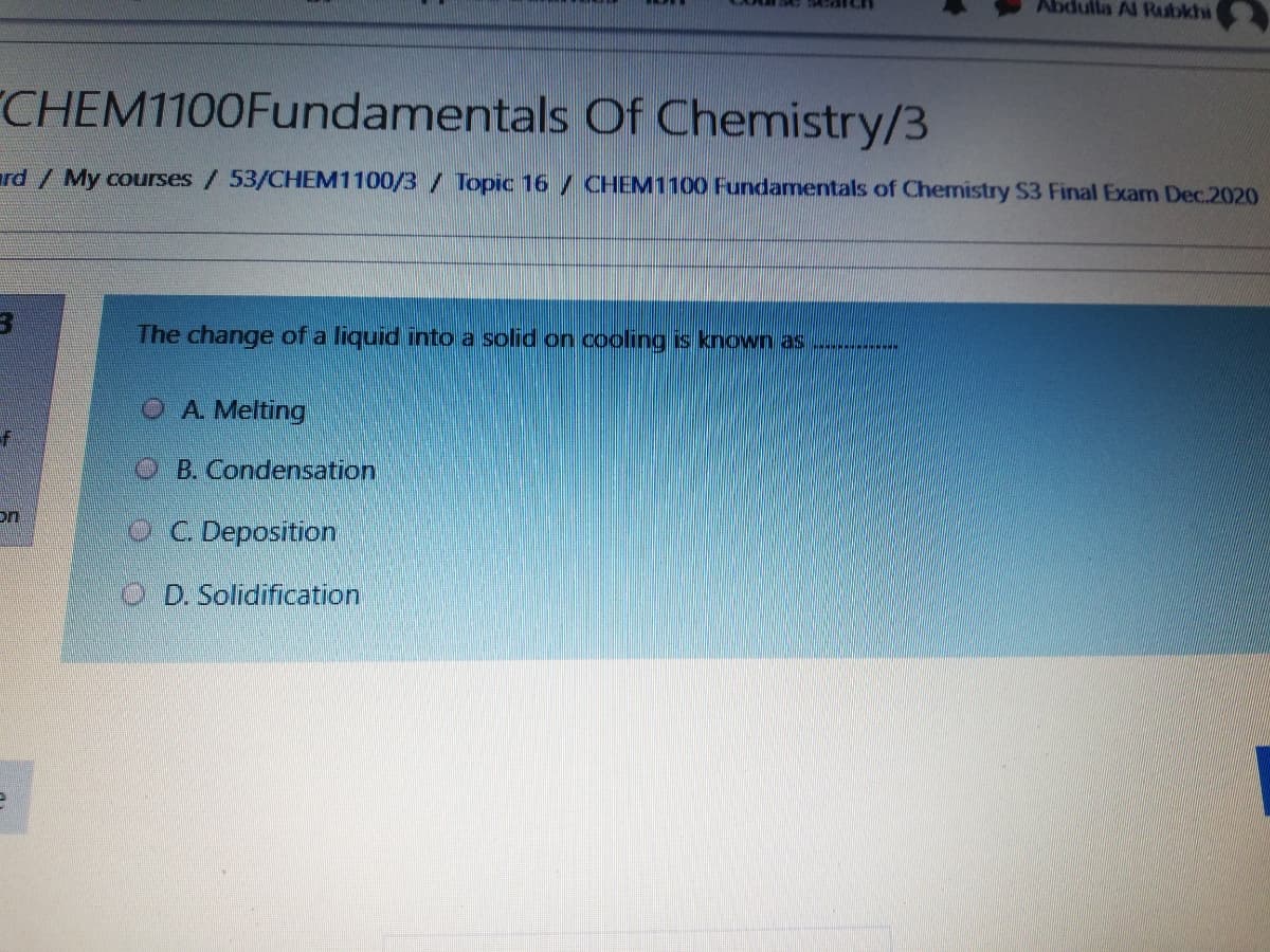 Abdulla Al Raubkhi
CHEM1100Fundamentals Of Chemistry/3
rd/ My courses/53/CHEM1100/3 / Topic 16 / CHEM1100 Fundamentals of Chemistry S3 Final Exam Dec.2020
The change of a liquid into a solid on cooling is known as .....
O A Melting
OB. Condensation
on
OC Deposition
O D.Solidification
