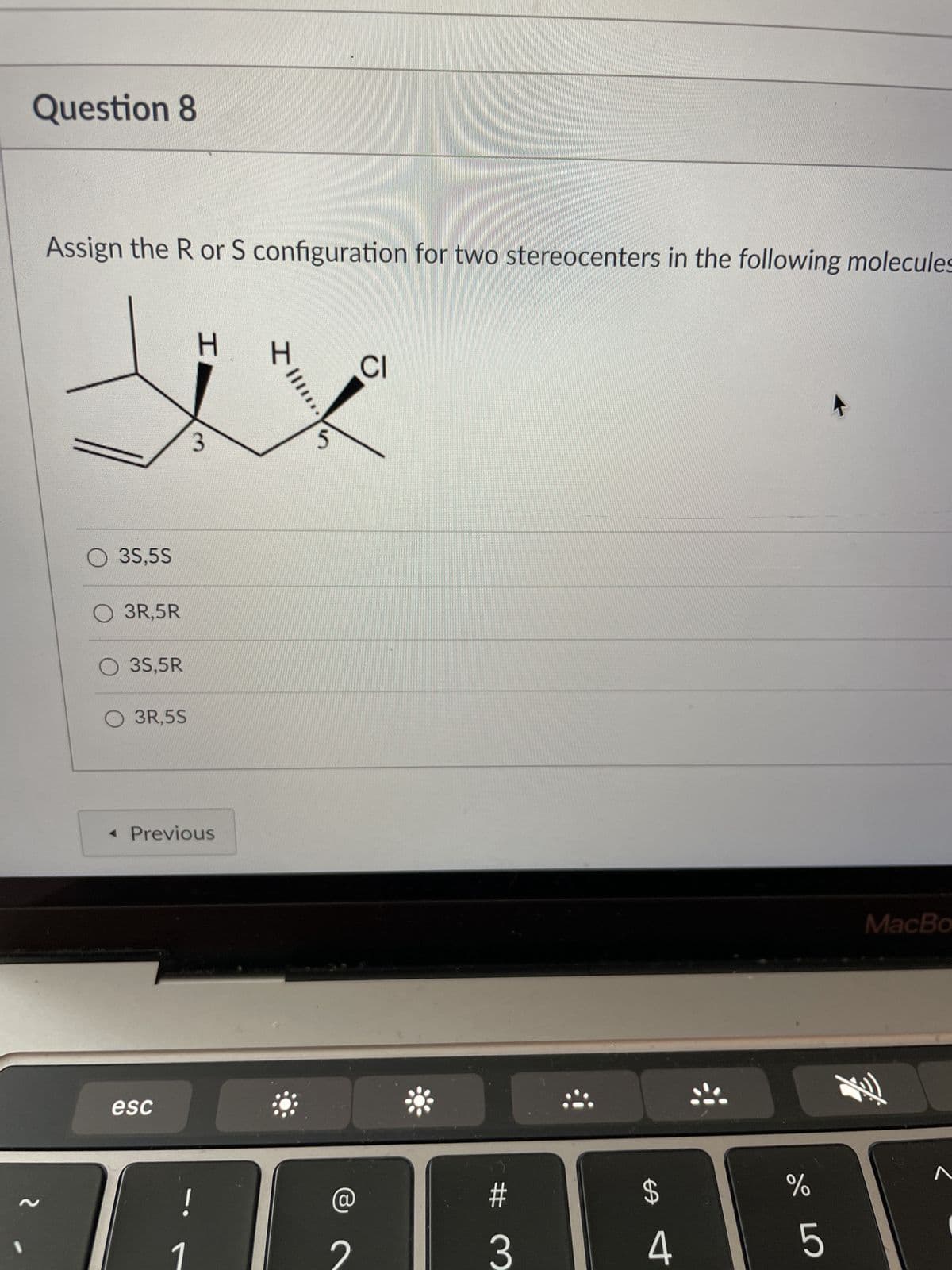 Question 8
Assign the R or S configuration for two stereocenters in the following molecules
H
CI
3
MacBo
~
O 35,5S
O 3R,5R
O 3S,5R
O 3R,5S
< Previous
esc
!
III!!
H
5
#
3
$
4
Gop
%
5
**!!