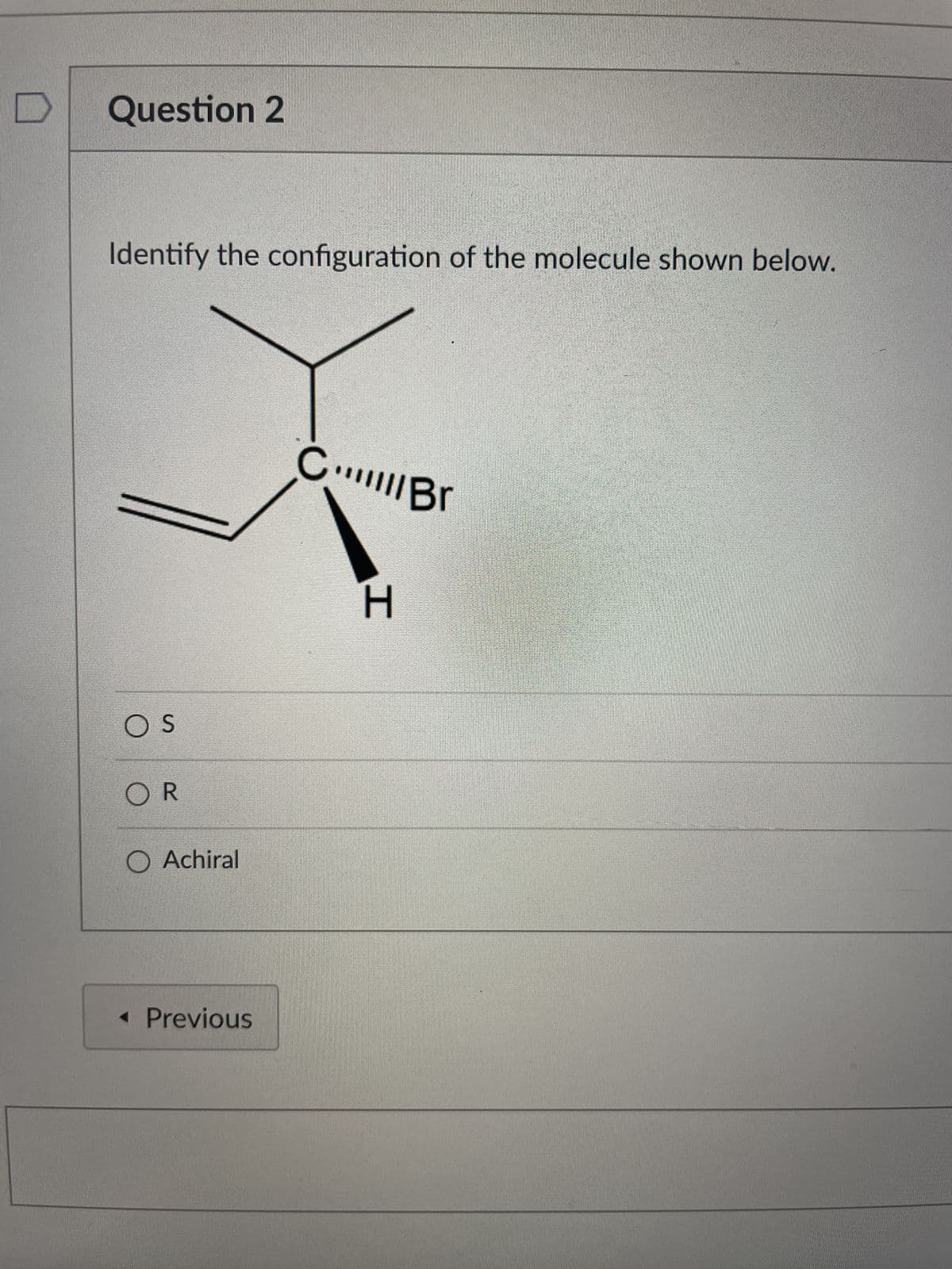 Question 2
Identify the configuration of the molecule shown below.
CBr
H
OS
OR
O Achiral
A
< Previous