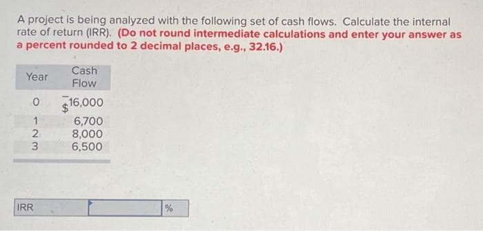 A project is being analyzed with the following set of cash flows. Calculate the internal
rate of return (IRR). (Do not round intermediate calculations and enter your answer as
a percent rounded to 2 decimal places, e.g., 32.16.)
Cash
Year
Flow
0
16,000
123
6,700
8,000
6,500
IRR
%