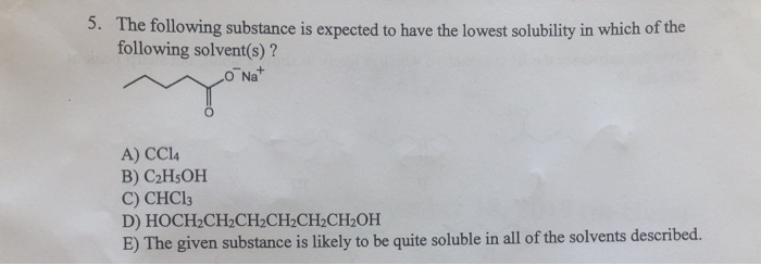 5. The following substance is expected to have the lowest solubility in which of the
following solvent(s)?
O Na
A) CC14
B) C₂H5OH
C) CHC13
D)
HOCH₂CH₂CH2CH2CH₂CH₂OH
E) The given substance is likely to be quite soluble in all of the solvents described.