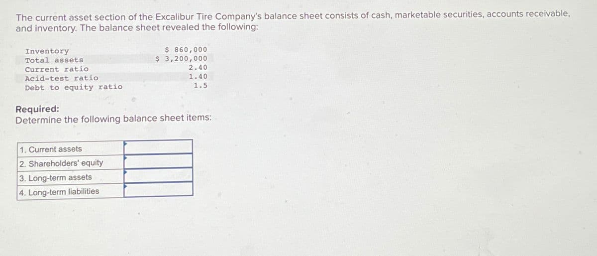 The current asset section of the Excalibur Tire Company's balance sheet consists of cash, marketable securities, accounts receivable,
and inventory. The balance sheet revealed the following:
Inventory
Total assets
Current ratio
$ 860,000
$ 3,200,000
2.40
1.40
Debt to equity ratio
1.5
Acid-test ratio
Required:
Determine the following balance sheet items:
1. Current assets
2. Shareholders' equity
3. Long-term assets
4. Long-term liabilities