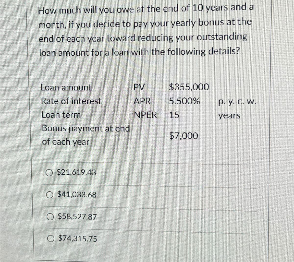 How much will you owe at the end of 10 years and a
month, if you decide to pay your yearly bonus at the
end of each year toward reducing your outstanding
loan amount for a loan with the following details?
Loan amount
PV
$355,000
Rate of interest
APR
5.500%
p. y. c. w.
Loan term
NPER
15
years
Bonus payment at end
$7,000
of each year
$21,619.43
O $41,033.68
$58,527,87
$74,315.75