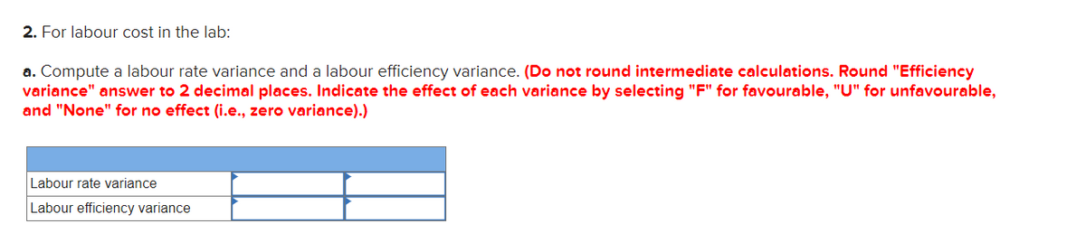 2. For labour cost in the lab:
a. Compute a labour rate variance and a labour efficiency variance. (Do not round intermediate calculations. Round "Efficiency
variance" answer to 2 decimal places. Indicate the effect of each variance by selecting "F" for favourable, "U" for unfavourable,
and "None" for no effect (i.e., zero variance).)
Labour rate variance
Labour efficiency variance