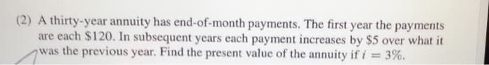 (2) A thirty-year annuity has end-of-month payments. The first year the payments
are each $120. In subsequent years each payment increases by $5 over what it
was the previous year. Find the present value of the annuity if i = 3%.
