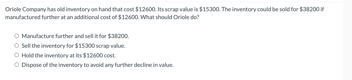 Oriole Company has old inventory on hand that cost $12600. Its scrap value is $15300. The inventory could be sold for $38200 if
manufactured further at an additional cost of $12600. What should Oriole do?
Manufacture further and sell it for $38200.
Sell the inventory for $15300 scrap value.
Hold the inventory at its $12600 cost.
Dispose of the inventory to avoid any further decline in value.