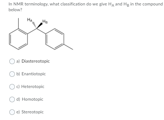 In NMR terminology, what classification do we give HA and Hg in the compound
below?
HB
La
HA!!!..
a) Diastereotopic
b) Enantiotopic
O c) Heterotopic
d) Homotopic
e) Stereotopic