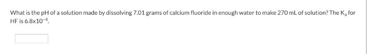 What is the pH of a solution made by dissolving 7.01 grams of calcium fluoride in enough water to make 270 mL of solution? The K₂ for
HF is 6.8x10-4