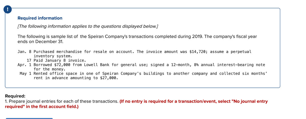 !
Required information
[The following information applies to the questions displayed below.]
The following is sample list of the Speiran Company's transactions completed during 2019. The company's fiscal year
ends on December 31.
Jan. 8 Purchased merchandise for resale on account. The invoice amount was $14,720; assume a perpetual
inventory system.
17 Paid January 8 invoice.
Apr. 1 Borrowed $72,000 from Lowell Bank for general use; signed a 12-month, 8% annual interest-bearing note
for the money.
May 1 Rented office space in one of Speiran Company's buildings to another company and collected six months'
rent in advance amounting to $27,000.
Required:
1. Prepare journal entries for each of these transactions. (If no entry is required for a transaction/event, select "No journal entry
required" in the first account field.)