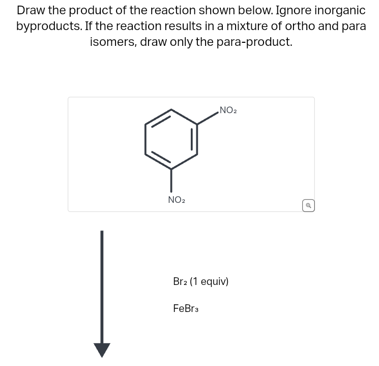 Draw the product of the reaction shown below. Ignore inorganic
byproducts. If the reaction results in a mixture of ortho and para
isomers, draw only the para-product.
NO2
NO2
Br2 (1 equiv)
FeBr³