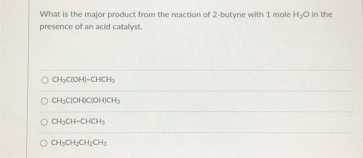 What is the major product from the reaction of 2-butyne with 1 mole H2O in the
presence of an acid catalyst.
O CH3C(OH)=CHCH3
CH3C(OH)C(OH)CH3
O CH3CH=CHCH3
O CH3CH2CH2CH3