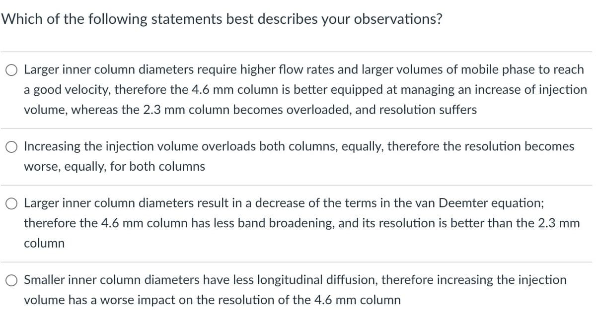 Which of the following statements best describes your observations?
○ Larger inner column diameters require higher flow rates and larger volumes of mobile phase to reach
a good velocity, therefore the 4.6 mm column is better equipped at managing an increase of injection
volume, whereas the 2.3 mm column becomes overloaded, and resolution suffers
Increasing the injection volume overloads both columns, equally, therefore the resolution becomes
worse, equally, for both columns
○ Larger inner column diameters result in a decrease of the terms in the van Deemter equation;
therefore the 4.6 mm column has less band broadening, and its resolution is better than the 2.3 mm
column
Smaller inner column diameters have less longitudinal diffusion, therefore increasing the injection
volume has a worse impact on the resolution of the 4.6 mm column