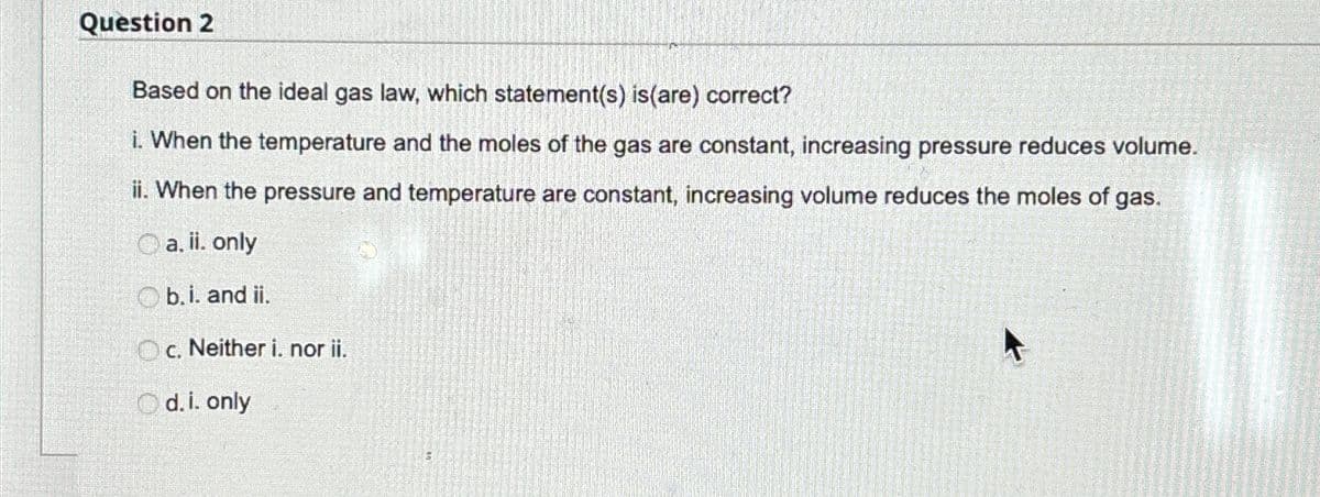 Question 2
Based on the ideal gas law, which statement(s) is (are) correct?
i. When the temperature and the moles of the gas are constant, increasing pressure reduces volume.
ii. When the pressure and temperature are constant, increasing volume reduces the moles of gas.
a. ii. only
Ob.i. and ii.
Oc. Neither i. nor ii.
Od. i. only