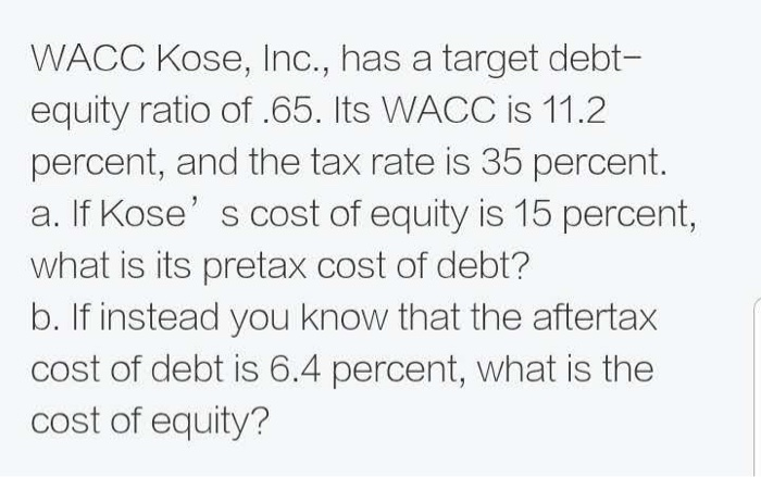 WACC Kose, Inc., has a target debt-
equity ratio of .65. Its WACC is 11.2
percent, and the tax rate is 35 percent.
a. If Kose's cost of equity is 15 percent,
what is its pretax cost of debt?
b. If instead you know that the aftertax
cost of debt is 6.4 percent, what is the
cost of equity?
