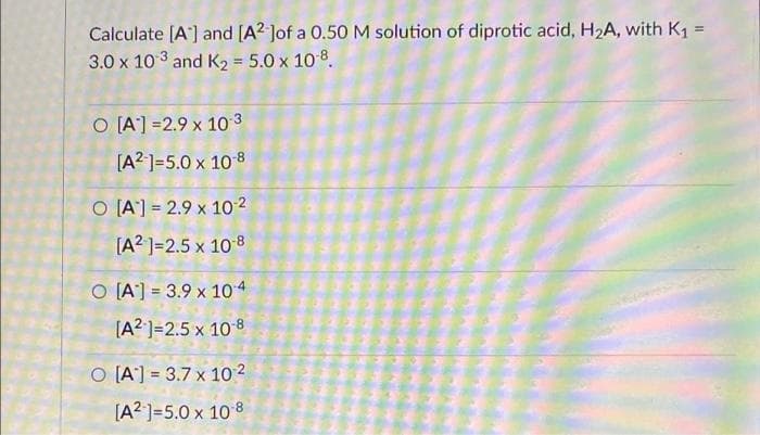 Calculate [A] and [A2 Jof a 0.50 M solution of diprotic acid, H₂A, with K₁ =
3.0 x 103 and K₂ = 5.0 x 108.
O [A] -2.9 x 10-3
[A² 1=5.0 x 108
O [A] 2.9 x 10-²
[A²¹]=2.5 x 10-8
O [A] 3.9 x 104
[A2 ]=2.5 x 10-8
O [A] 3.7 x 10²
[A²] =5.0 x 108