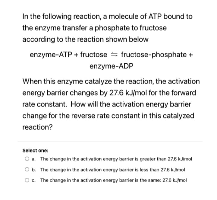 In the following reaction, a molecule of ATP bound to
the enzyme transfer a phosphate to fructose
according to the reaction shown below
enzyme-ATP + fructose = fructose-phosphate +
enzyme-ADP
When this enzyme catalyze the reaction, the activation
energy barrier changes by 27.6 kJ/mol for the forward
rate constant. How will the activation energy barrier
change for the reverse rate constant in this catalyzed
reaction?
Select one:
O a. The change in the activation energy barrier is greater than 27.6 kJ/mol
O b. The change in the activation energy barrier is less than 27.6 kJ/mol
O c. The change in the activation energy barrier is the same: 27.6 kJ/mol
