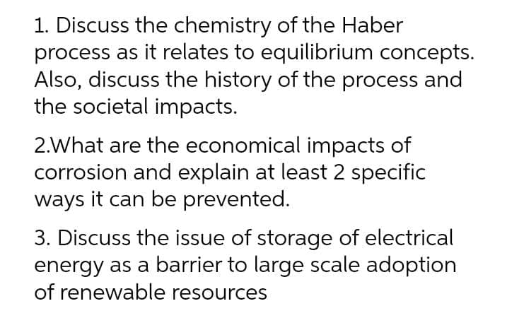 1. Discuss the chemistry of the Haber
process as it relates to equilibrium concepts.
Also, discuss the history of the process and
the societal impacts.
2.What are the economical impacts of
corrosion and explain at least 2 specific
ways it can be prevented.
3. Discuss the issue of storage of electrical
energy as a barrier to large scale adoption
of renewable resources
