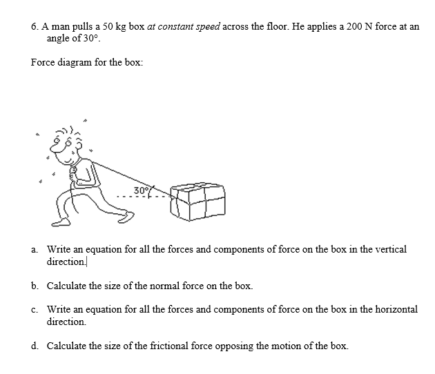 6. A man pulls a 50 kg box at constant speed across the floor. He applies a 200 N force at an
angle of 30°.
Force diagram for the box:
30
a. Write an equation for all the forces and components of force on the box in the vertical
direction
b. Calculate the size of the normal force on the box.
c. Write an equation for all the forces and components of force on the box in the horizontal
direction.
d. Calculate the size of the frictional force opposing the motion of the box.
