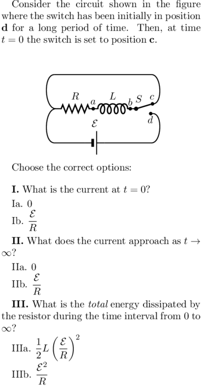 Consider the circuit shown in the figure
where the switch has been initially in position
d for a long period of time. Then, at time
t = 0 the switch is set to position c.
R
L
ll
Choose the correct options:
I. What is the current at t = 0?
Ia. 0
Ib.
R
II. What does the current approach as t →
0o?
Ila. 0
IIb.
R
III. What is the total energy dissipated by
the resistor during the time interval from 0 to
0o?
IIIa.
R
E?
III6.
R
