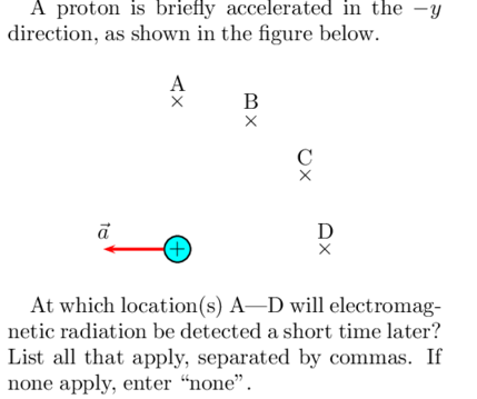 A proton is briefly accelerated in the -y
direction, as shown in the figure below.
A
В
C
D
(+)
At which location(s) A–D will electromag-
netic radiation be detected a short time later?
List all that apply, separated by commas. If
none apply, enter “none".
