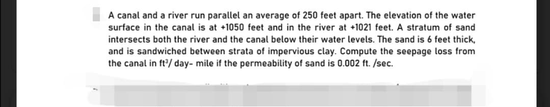 A canal and a river run parallel an average of 250 feet apart. The elevation of the water
surface in the canal is at +1050 feet and in the river at +1021 feet. A stratum of sand
intersects both the river and the canal below their water levels. The sand is 6 feet thick,
and is sandwiched between strata of impervious clay. Compute the seepage loss from
the canal in ft/ day- mile if the permeability of sand is 0.002 ft. /sec.
