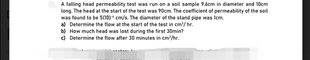 A falling head permeability test was run on a soil sample 9.6cm in diameter and 10cm
long. The head at the start of the test was 90cm. The coefficient of permeability of the soil
was found to be 5(10)-- cm/s. The diameter of the stand pipe was 1cm.
a) Determine the flow at the start of the test in cm³/ hr.
b) How much head was lost during the first 30min?
c) Determine the flow after 30 minutes in cm³/hr.
