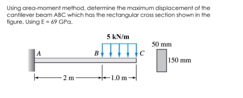Using area-moment method, determine the maximum displacement of the
cantilever beam ABC which has the rectangular cross section shown in the
figure. Using E = 69 GPa.
5 kN/m
50 mm
A
B
C
150 mm
2 m
+ →
-1.0 m -
